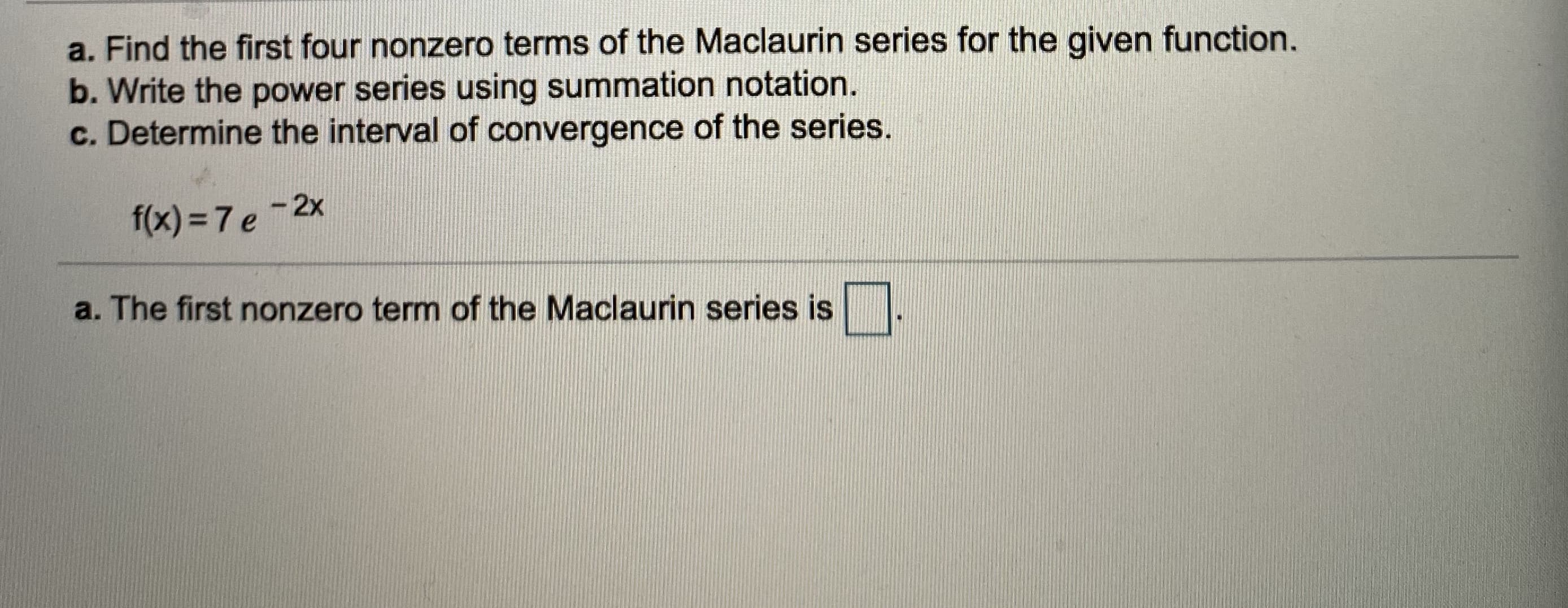 a. Find the first four nonzero terms of the Maclaurin series for the given function.
b. Write the power series using summation notation.
c. Determine the interval of convergence of the series.
f(x) =7 e -2x
