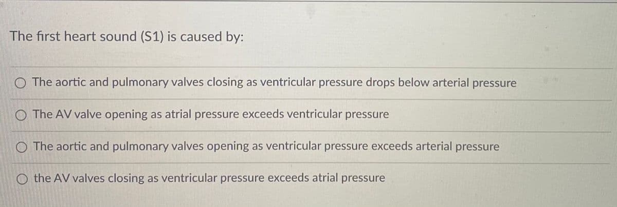 The first heart sound (S1) is caused by:
O The aortic and pulmonary valves closing as ventricular pressure drops below arterial pressure
O The AV valve opening as atrial pressure exceeds ventricular pressure
O The aortic and pulmonary valves opening as ventricular pressure exceeds arterial pressure
O the AV valves closing as ventricular pressure exceeds atrial pressure
