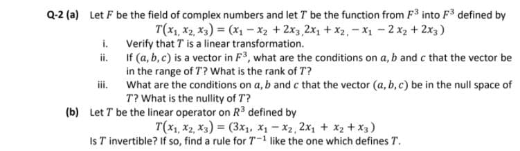 Q-2 (a) Let F be the field of complex numbers and let T be the function from F3 into F3 defined by
T(x1, x2, X3) = (X1 -x2 +2x3, 2x1 + X2,-x1 - 2 x2 + 2x3)
i. Verify that T is a linear transformation.
If (a, b, c) is a vector in F3, what are the conditions on a, b and c that the vector be
in the range of T? What is the rank of T?
What are the conditions on a, b and c that the vector (a, b, c) be in the null space of
T? What is the nullity of T?
ii.
iii.
(b) Let T be the linear operator on R3 defined by
T(x1, x2, X3) = (3x1, X1 - X2, 2x1 + x2 +x3)
Is T invertible? If so, find a rule for T-1 like the one which defines T.
