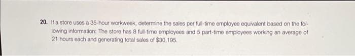 20. If a store uses a 35-hour workweek, determine the sales per full-time employee equivalent based on the fol-
lowing information: The store has 8 full-time employees and 5 part-time employees working an average of
21 hours each and generating total sales of $30,195.
