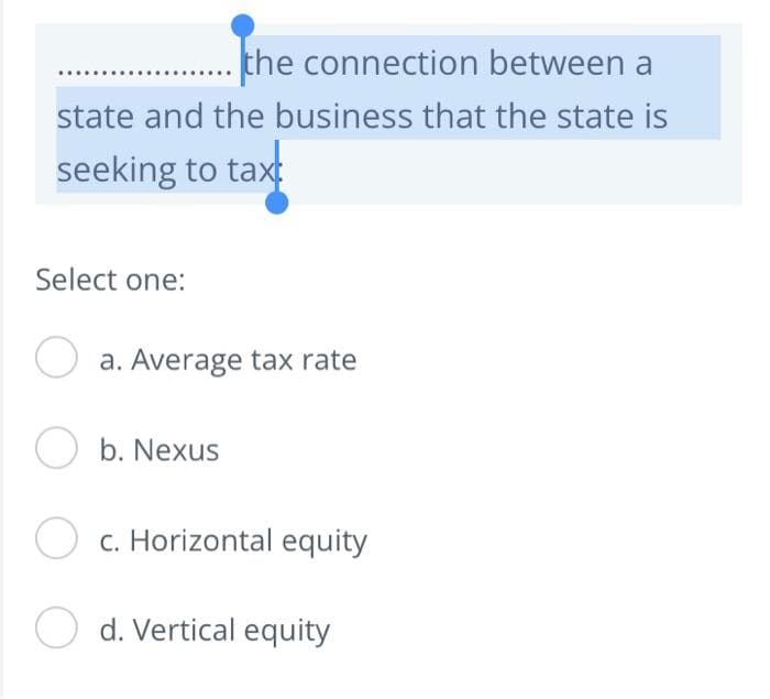 the connection between a
state and the business that the state is
seeking to taxt
Select one:
O a. Average tax rate
b. Nexus
O c. Horizontal equity
O d. Vertical equity

