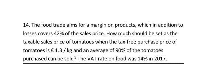 14. The food trade aims for a margin on products, which in addition to
losses covers 42% of the sales price. How much should be set as the
taxable sales price of tomatoes when the tax-free purchase price of
tomatoes is € 1.3/ kg and an average of 90% of the tomatoes
purchased can be sold? The VAT rate on food was 14% in 2017.
