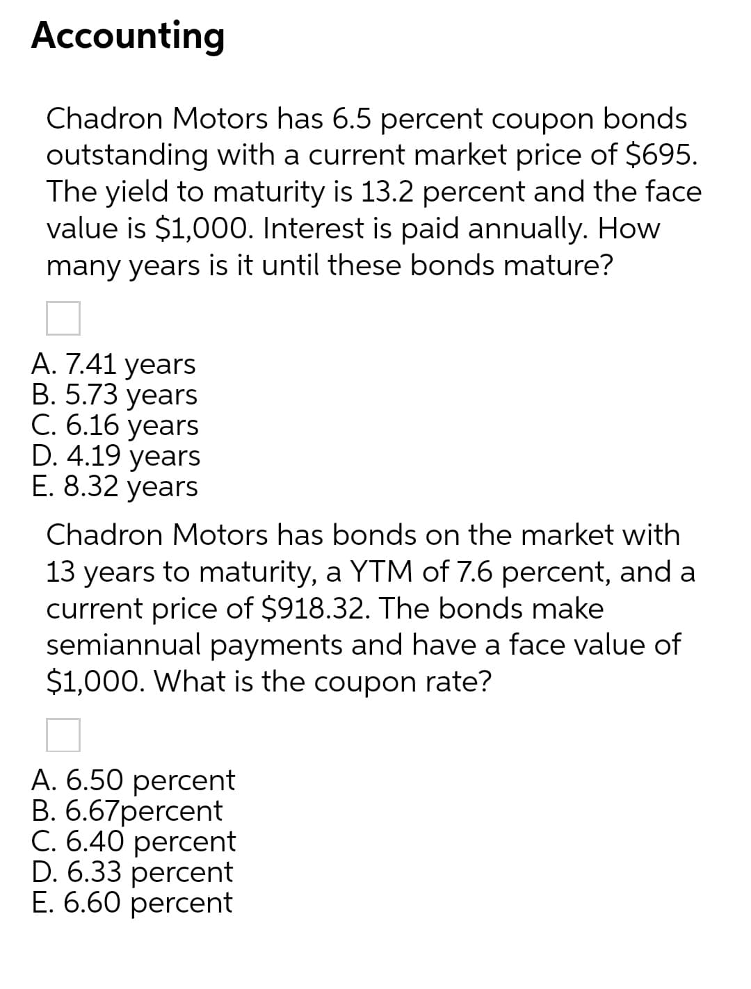 Accounting
Chadron Motors has 6.5 percent coupon bonds
outstanding with a current market price of $695.
The yield to maturity is 13.2 percent and the face
value is $1,000. Interest is paid annually. How
many years is it until these bonds mature?
А. 7.41 years
В. 5.73 years
С. 6.16 уears
D. 4.19 years
E. 8.32 years
Chadron Motors has bonds on the market with
13 years to maturity, a YTM of 7.6 percent, and a
current price of $918.32. The bonds make
semiannual payments and have a face value
$1,000. What is the coupon rate?
A. 6.50 percent
В. 6.67рercent
C. 6.40 percent
D. 6.33 percent
Е. 6.60 рercent
