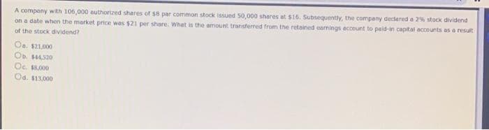 A company with 106,000 authorized shares of s8 par common stock issued 50,000 sheres at $16. Subsequently, the company declared a 2% stock dividend
on a date when the market price was $21 per share. What is the amount transferred from the retained earnings account to paid-in capital accounts as a result
of the stock dividend?
Oa. $21,000
Ob. 4520
Oc S,000
Od. $13,000
