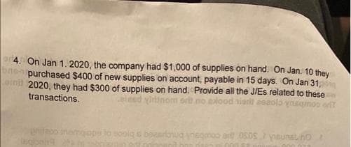 a4. On Jan 1. 2020, the company had $1,000 of supplies on hand. On Jan. 10 they
ne purchased $400 of new supplies on account, payable in 15 days. On Jan 31,
aim 2020, they had $300 of supplies on hand. Provide all the J/Es related to these
transactions.
ytinom
ood siarit esaolo ynsgmoo eft
pitoo inemoiaps lo sooig
Inqionng
negmao art 0SOSysunalho
