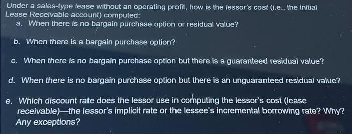 Under a sales-type lease without an operating profit, how is the lessor's cost (i.e., the initial
Lease Receivable account) computed:
a. When there is no bargain purchase option or residual value?
b. When there is a bargain purchase option?
c. When there is no bargain purchase option but there is a guaranteed residual value?
d. When there is no bargain purchase option but there is an unguaranteed residual value?
e. Which discount rate does the lessor use in computing the lessor's cost (lease
receivable)-the lessor's implicit rate or the lessee's incremental borrowing rate? Why?
Any exceptions?
