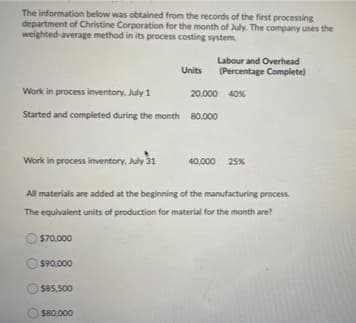 The information below was obtained from the records of the first processing
department of Christine Corporation for the month of July. The company uses the
weighted-average method in its process costing system.
Labour and Overhead
Units
(Percentage Complete)
Work in process inventory, July 1
20,000 40%
Started and completed during the month 80.000
Work in process inventory, July 31
40.000 25%
All materials are added at the beginning of the manufacturing process.
The equivalent units of production for materiai for the month are?
$70,000
$90,000
$85,500
s80.000
