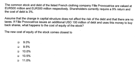 The common stock and debt of the listed French clothing company Fille Provocatrice are valued at
EUR500 million and EUR300 million respectively. Shareholders currently require a 9% return and
the cost of debt is 3%.
Assume that the change in capital structure does not affect the risk of the debt and that there are no
taxes. If Fille Provocatrice issues an additional USD 100 million of debt and uses this money to buy
back shares, what happens to the cost of equity of the stock?
The new cost of equity of the stock comes closest to
0 9.0%
0
9.5%
10.0%
0
D 11.0%