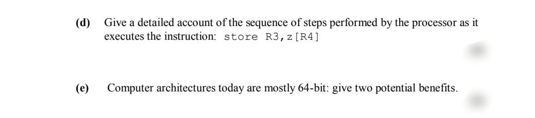 (d)
(e)
Give a detailed account of the sequence of steps performed by the processor as it
executes the instruction: store R3, z [R4]
Computer architectures today are mostly 64-bit: give two potential benefits.