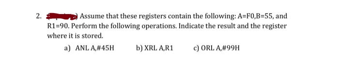 2.
Assume that these registers contain the following: A=F0,B=55, and
R1-90. Perform the following operations. Indicate the result and the register
where it is stored.
a) ANL A,#45H
b) XRL A,R1
c) ORL A,#99H