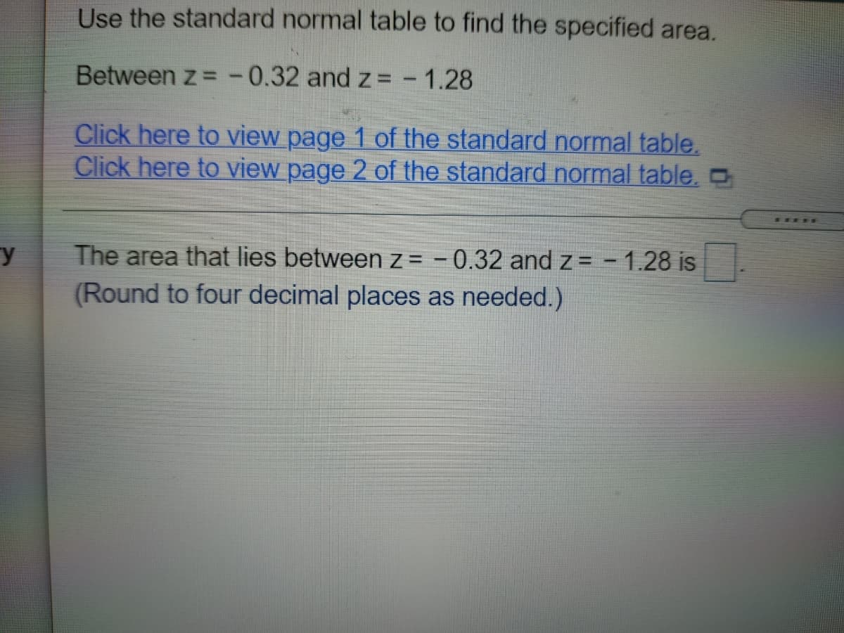 Use the standard normal table to find the specified area.
Between z = -0.32 and z =
-1.28
Click here to view page 1 of the standard normal table.
Click here to view page 2 of the standard normal table,O
y
The area that lies between z = -0.32 and z = - 1.28 is
(Round to four decimal places as needed.)
