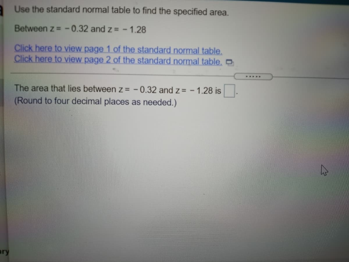 Use the standard normal table to find the specified area.
Between z = - 0.32 and z = - 1.28
Click here to view page 1 of the standard normal table.
Click here to view page 2 of the standard normal table.
.....
The area that lies between z = - 0.32 and z= - 1.28 is
(Round to four decimal places as needed.)
ry
