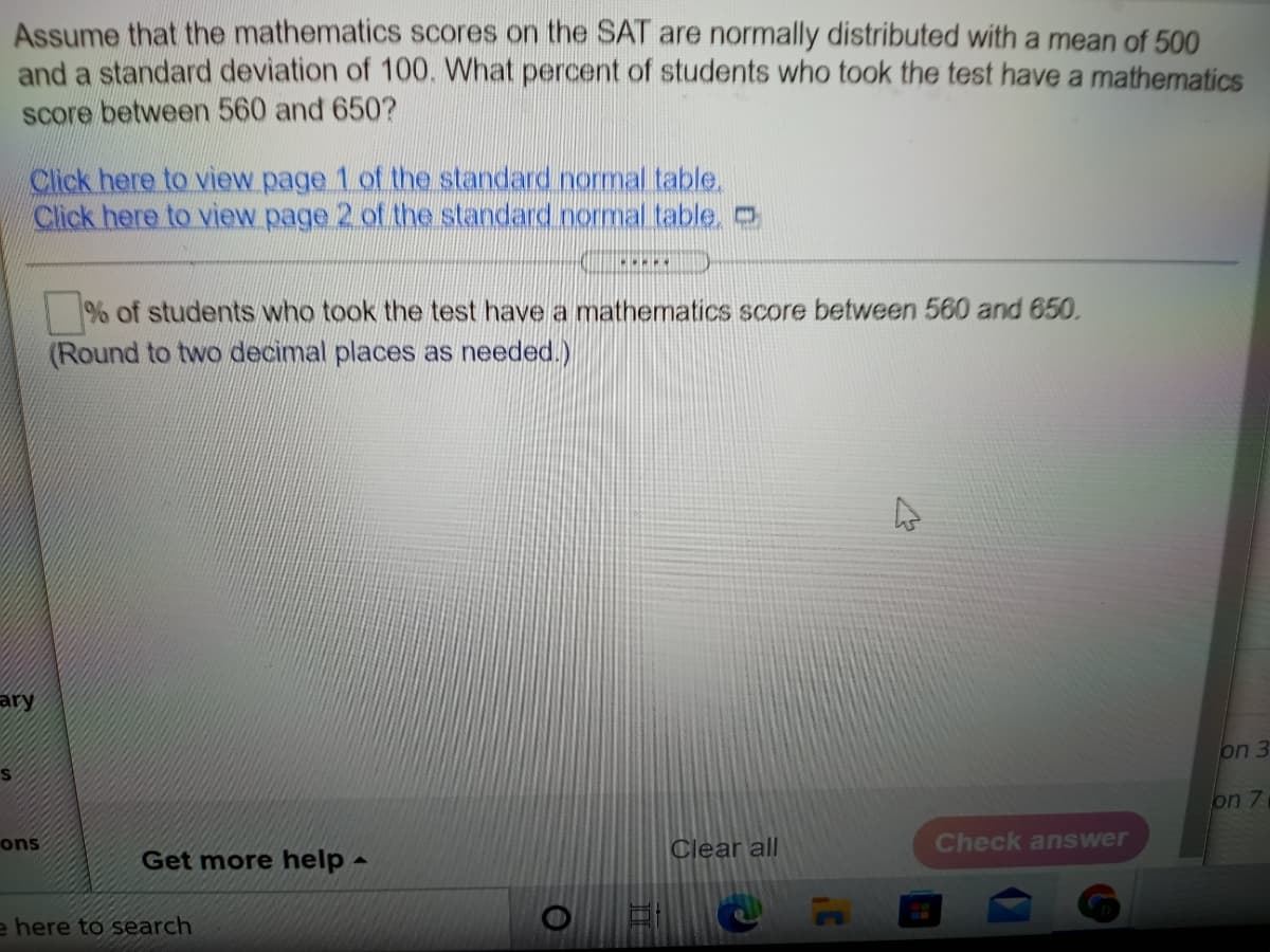 Assume that the mathematics scores on the SAT are normally distributed with a mean of 500
and a standard deviation of 100. What percent of students who took the test have a mathematics
score between 560 and 650?
Click here to view page 1 of the standard normal table,
Click here to view page 2 of the standard normal table, O
% of students who took the test have a mathematics score between 560 and 650.
(Round to two decimal places as needed.)
ary
on 3
on 7
ons
Clear all
Check answer
Get more help -
e here to search
