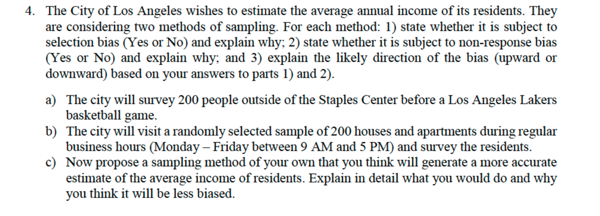 4. The City of Los Angeles wishes to estimate the average annual income of its residents. They
are considering two methods of sampling. For each method: 1) state whether it is subject to
selection bias (Yes or No) and explain why; 2) state whether it is subject to non-response bias
(Yes or No) and explain why; and 3) explain the likely direction of the bias (upward or
downward) based on your answers to parts 1) and 2).
a) The city will survey 200 people outside of the Staples Center before a Los Angeles Lakers
basketball game.
b) The city will visit a randomly selected sample of 200 houses and apartments during regular
business hours (Monday – Friday between 9 AM and 5 PM) and survey the residents.
c) Now propose a sampling method of your own that you think will generate a more accurate
estimate of the average income of residents. Explain in detail what you would do and why
you think it will be less biased.
