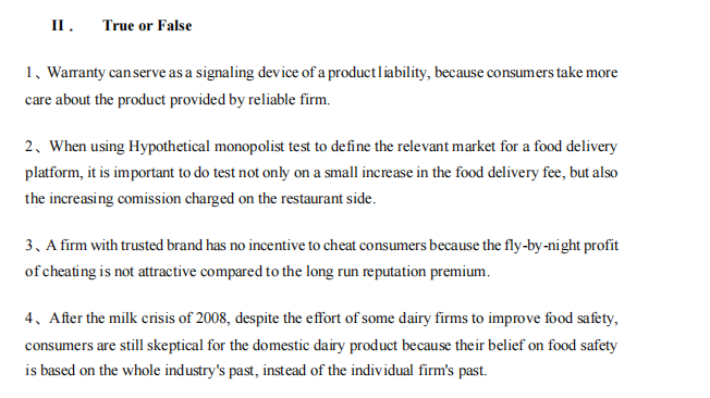 II.
True or False
1, Warranty can serve as a signaling device of a productliability, because consumers take more
care about the product provided by reliable firm.
2. When using Hypothetical monopolist test to define the relevant market for a food delivery
platform, it is important to do test not only on a small increase in the food delivery fee, but also
the increasing comission charged on the restaurant side.
3, A firm with trusted brand has no incentive to cheat consumers because the fly-by-night profit
of cheating is not attractive compared to the long run reputation premium.
4. After the milk crisis of 2008, despite the effort of some dairy firms to improve food safety,
consumers are still skeptical for the domestic dairy product because their belief on food safety
is based on the whole industry's past, instead of the individual firm's past.
