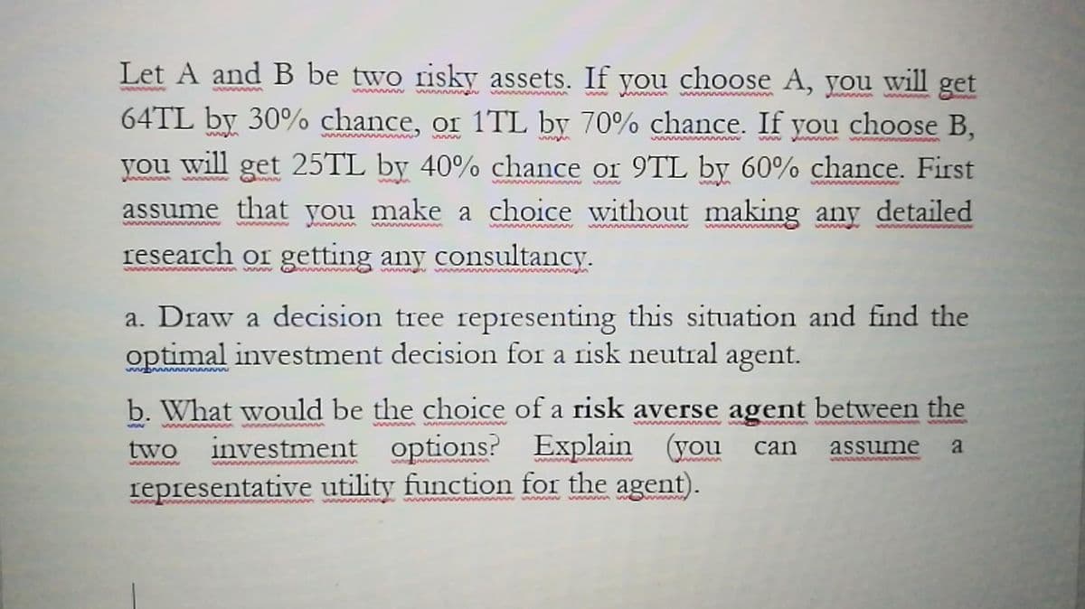 Let A and B be two risky assets. If you choose A, you will get
www. n
wwmaru
w w ww
w w ww
64TL by 30% chance, or 1TL by 70% chance. If you choose B,
www
ww ww
you will get 25TL by 40% chance or 9TL by 60% chance. First
wwww
www
wwww w
wwww ww
assume that you make a choice without making any detailed
ww www
research or getting any consultancy.
wwww u ww ww
wwmph w
a. Draw a decision tree representing this situation and find the
optimal investment decision for a risk neutral agent.
ww www
b. What would be the choice of a risk averse agent between the
investment options? Explain (you
representative utility function for the agent).
ww
wwwwwww
wwww
two
can
assume
a
bann ww
www w wwww ww m w w
