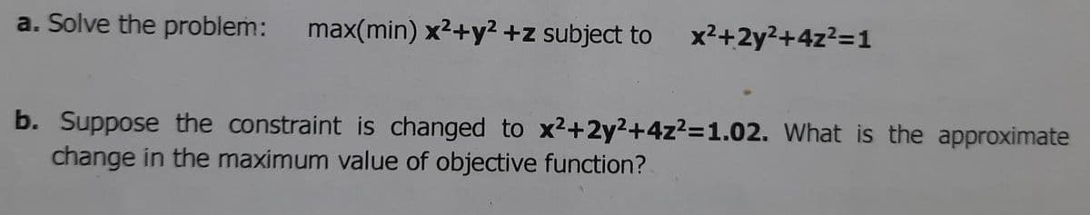 a. Solve the problem:
max(min) x2+y2 +z subject to
x2+2y²+4z?=1
b. Suppose the constraint is changed to x²+2y²+4z²=1.02. What is the approximate
change in the maximum value of objective function?
