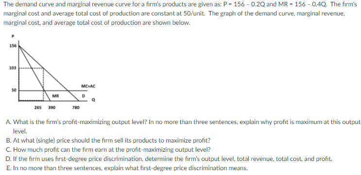 The demand curve and marginal revenue curve for a firm's products are given as: P = 156 - 0.2Q and MR = 156 - 0.4Q. The firm's
marginal cost and average total cost of production are constant at 50/unit. The graph of the demand curve, marginal revenue,
marginal cost, and average total cost of production are shown below.
156
103
MC-AC
50
MR
265
390
780
A. What is the firm's profit-maximizing output level? In no more than three sentences, explain why profit is maximum at this output
level.
B. At what (single) price should the firm sell its products to maximize profit?
C. How much profit can the firm earn at the profit-maximizing output level?
D. If the firm uses fırst-degree price discrimination, determine the firm's output level, total revenue, total cost, and profit.
E. In no more than three sentences, explain what first-degree price discrimination means.
