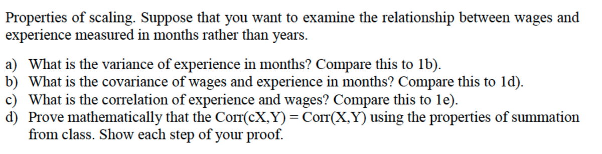 Properties of scaling. Suppose that you want to examine the relationship between wages and
experience measured in months rather than years.
a) What is the variance of experience in months? Compare this to 1b).
b) What is the covariance of wages and experience in months? Compare this to 1d).
c) What is the correlation of experience and wages? Compare this to le).
d) Prove mathematically that the Corr(cX,Y) = Corr(X,Y) using the properties of summation
from class. Show each step of your proof.
