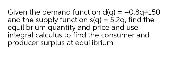 Given the demand function d(q) = -0.8q+150
and the supply function s(q) = 5.2q, find the
equilibrium quantity and price and use
integral calculus to find the consumer and
producer surplus at equilibrium
