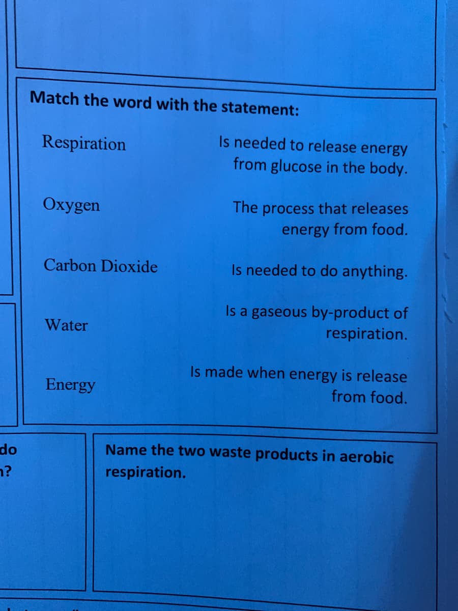 Match the word with the statement:
Respiration
Is needed to release energy
from glucose in the body.
Oxygen
The process that releases
energy from food.
Carbon Dioxide
Is needed to do anything.
Is a gaseous by-product of
respiration.
Water
Is made when energy is release
Energy
from food.
do
Name the two waste products in aerobic
n?
respiration.
