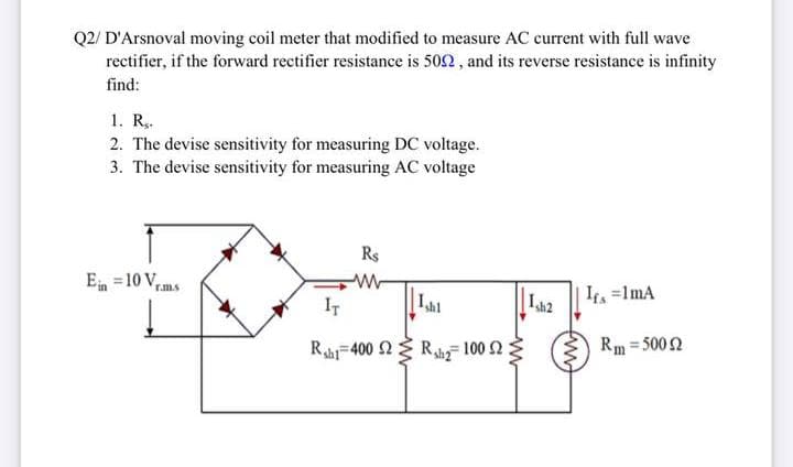 Q2/ D'Arsnoval moving coil meter that modified to measure AC current with full wave
rectifier, if the forward rectifier resistance is 502 , and its reverse resistance is infinity
find:
1. R,.
2. The devise sensitivity for measuring DC voltage.
3. The devise sensitivity for measuring AC voltage
Rs
E =10 V,
rm.s
IT
La2
It =1mA
Rahi-400 2 Rhg 100 2
Rm = 5002
