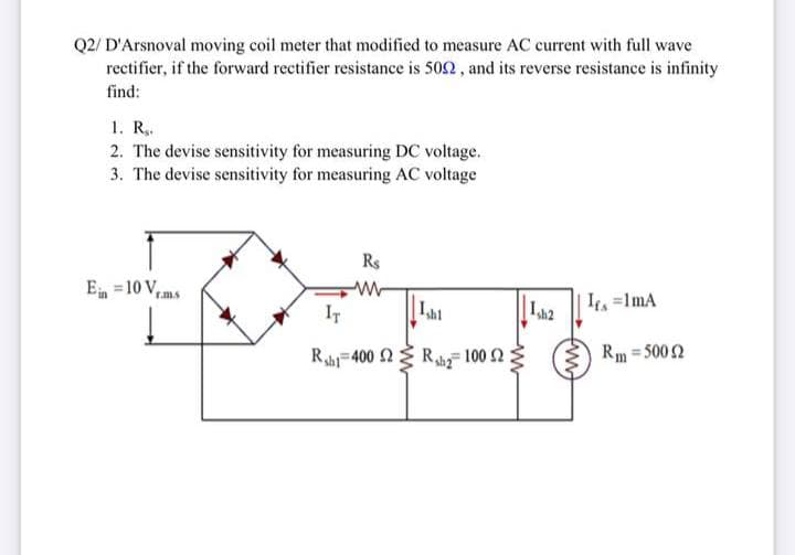 Q2/ D'Arsnoval moving coil meter that modified to measure AC current with full wave
rectifier, if the forward rectifier resistance is 502 , and its reverse resistance is infinity
find:
1. R..
2. The devise sensitivity for measuring DC voltage.
3. The devise sensitivity for measuring AC voltage
Rs
E =10 V,
rm.s
IT
Lah2
It =1mA
Rahi=400 2 Rhy 100 2
Rm = 500 2
