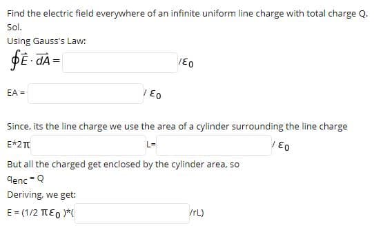 Find the electric field everywhere of an infinite uniform line charge with total charge Q.
Sol.
Using Gauss's Law:
PĒ dA =
EA =
Since, its the line charge we use the area of a cylinder surrounding the line charge
E*2T
L=
But all the charged get enclosed by the cylinder area, so
denc -Q
%3D
Deriving, we get:
E = (1/2 TEO )*(
IrL)
