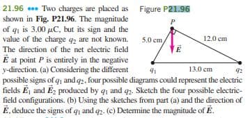 21.96 . Two charges are placed as Figure P21.96
shown in Fig. P21.96. The magnitude
of qi is 3.00 µC, but its sign and the
value of the charge qz are not known.
P
5.0 сm
12.0 cm
The direction of the net electric field
É at point P is entirely in the negative
y-direction. (a) Considering the different
possible signs of q1 and q2, four possible diagrams could represent the electric
fields Ēj and Ez produced by q1 and q2. Sketch the four possible electric-
field configurations. (b) Using the sketches from part (a) and the direction of
É, deduce the signs of qi and q2. (c) Determine the magnitude of É.
13.0 cm
92

