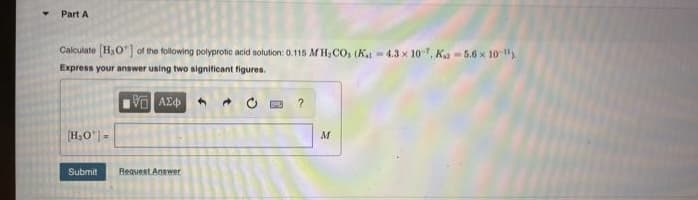Part A
Calculate [H₂O] of the following polyprotic acid solution: 0.115 M H₂CO, (Kat 4.3 x 107, Ka-5.6 x 10").
Express your answer using two significant figures.
VE ΑΣΦ
?
[H₂O*|-
Submit
Request Answer
M