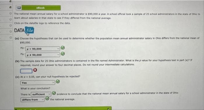 H
ti
#6
H
•
E
eBook
The national mean annual salary for a school administrator is $90,000 a year. A school official took a sample of 25 school administrators in the state of Ohio to
learn about salaries in that state to see if they differed from the national average.
O
Click on the datafile logo to reference the data.
DATA file
(a) Choose the hypotheses that can be used to determine whether the population mean annual administrator salary in Ohio differs from the national mean of
$90,000.
Mo:
90,000
Ha:
# 90,000
(b) The sample data for 25 Ohio administrators is contained in the file named Administrator. What is the p value for your hypothesis test in part (a)? If
required, round your answer to four decimal places. Do not round your intermediate calculations.
(c) At a 0.05, can your null hypothesis be rejected?
Yes
What is your conclusion?
There is sufficient
evidence to conclude that the national mean annual salary for a school administrator in the state of Ohio
differs from
the national average.
O