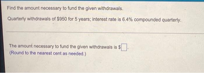 Find the amount necessary to fund the given withdrawals.
Quarterly withdrawals of $950 for 5 years; interest rate is 6.4% compounded quarterly.
The amount necessary to fund the given withdrawals is $
(Round to the nearest cent as needed.)