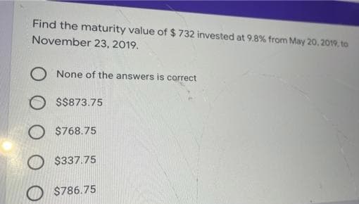 Find the maturity value of $ 732 invested at 9.8% from May 20, 2019, to
November 23, 2019.
None of the answers is correct
O $$873.75
O $768.75
O$337.75
$786.75