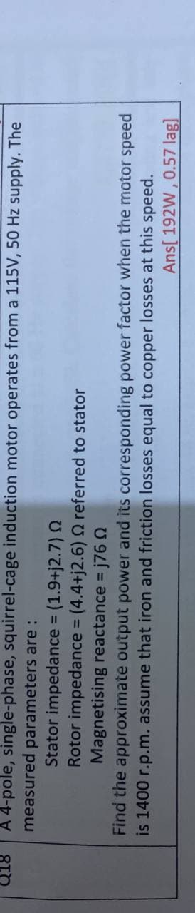 A 4-pole, single-phase, squirrel-cage induction motor operates from a 115V, 50 Hz supply. The
measured
parameters are :
Stator impedance (1.9+j2.7) N
Rotor impedance (4.4+j2.6) Q referred to stator
Magnetising reactance = j76 Q
%3D
Find the approximate output power and its corresponding power factor when the motor speed
is 1400 r.p.m. assume that iron and friction losses equal to copper losses at this speed.
Ans[ 192W , 0.57 lag]
