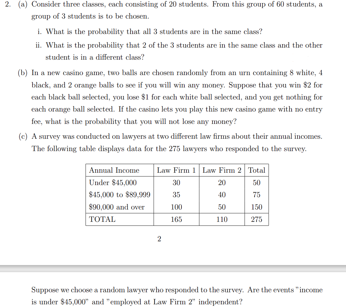 2. (a) Consider three classes, each consisting of 20 students. From this group of 60 students, a
group of 3 students is to be chosen.
i. What is the probability that all 3 students are in the same class?
ii. What is the probability that 2 of the 3 students are in the same class and the other
student is in a different class?
(b) In a new casino game, two balls are chosen randomly from an urn containing 8 white, 4
black, and 2 orange balls to see if you will win any money. Suppose that you win $2 for
each black ball selected, you lose $1 for each white ball selected, and you get nothing for
each orange ball selected. If the casino lets you play this new casino game with no entry
fee, what is the probability that you will not lose any money?
(c) A survey was conducted on lawyers at two different law firms about their annual incomes.
The following table displays data for the 275 lawyers who responded to the survey.
Annual Income
Law Firm 1 Law Firm 2 Total
Under $45,000
30
20
50
$45,000 to $89,999
35
40
75
$90,000 and over
100
50
150
ТОTAL
165
110
275
2
Suppose we choose a random lawyer who responded to the survey. Are the events "income
is under $45,000" and "employed at Law Firm 2" independent?
