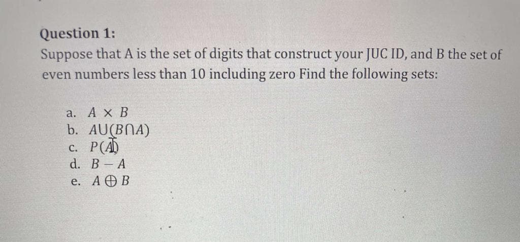 Question 1:
Suppose that A is the set of digits that construct your JUC ID, and B the set of
even numbers less than 10 including zero Find the following sets:
а. АхВ
b. AU(BNA)
c. P(Ā
d. В - A
e. АӨВ
