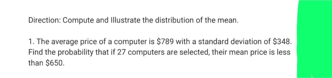 Direction: Compute and Illustrate the distribution of the mean.
1. The average price of a computer is $789 with a standard deviation of $348.
Find the probability that if 27 computers are selected, their mean price is less
than $650.
