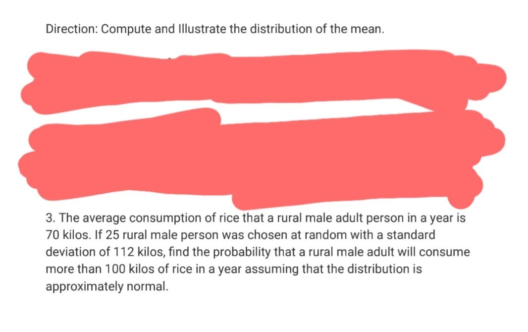 Direction: Compute and Illustrate the distribution of the mean.
3. The average consumption of rice that a rural male adult person in a year is
70 kilos. If 25 rural male person was chosen at random with a standard
deviation of 112 kilos, find the probability that a rural male adult will consume
more than 100 kilos of rice in a year assuming that the distribution is
approximately normal.
