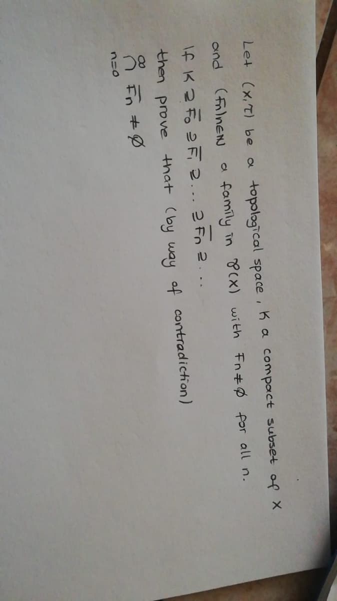 Let (x,T) be
a topological space, Ka compact subset of x
and
(filnEN
a famíly in P(x) with Fn#Ø for all n.
If K Z Fo F 2... 2 Fn 2. ..
then prove that (by way of contradiction)
8 +の
n=0
