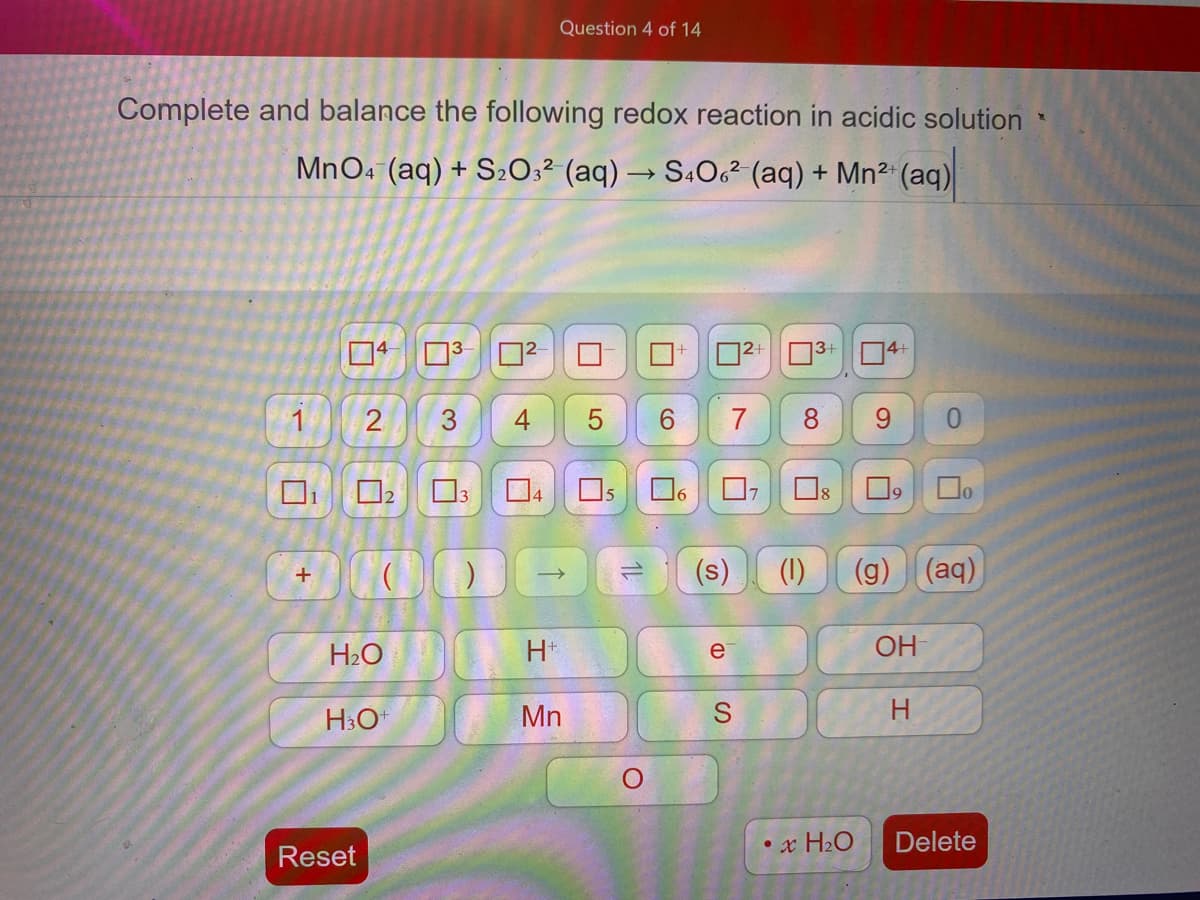 Question 4 of 14
Complete and balance the following redox reaction in acidic solution
MnO4 (aq) + S20;² (aq) → S4O² (aq) + Mn² (aq)
3+
14+
1
3
6.
7
8.
6.
0.
5
(s)
(1)
(g)
(aq)
+
H2O
H*
OH
e
HO
Mn
H
• x H2O
Delete
Reset
4-
2.
