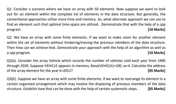 Q1. Consider a scenario where we have an array with 50 elements. Now suppose we want to look
out for an element within the complete list of elements in the data structure. But generally, the
conventional approaches utilize more time and memory. So, what alternate approach we can use to
find an element such that optimal time-space are utilized. Demonstrate that with the help of a cpp
[10 Marks]
program.
Q2. We have an array with some finite elements. If we want to make room for another element
within the set of elements without hindering/moving the previous members of the data structure.
Then how can we achieve that. Demonstrate your approach with the help of an algorithm as well as
а сpp program.
[10 Marks]
Q3(a). Consider the array Vehicle which records the number of vehicles sold each year from 1990
through 2020. Suppose VEHICLE appears in memory, Base(VEHICLE)=100, w=4. Calculate the address
of the array element for the year k=2011?
[05 Marks]
Q3(b). Suppose we have an array with some finite elements. If we want to rearrange its element in a
certain organized arrangement which may involve the displacing of previous members of the data
structure. Establish how that can be done with the help of certain systematic steps.
[05 Marks)
