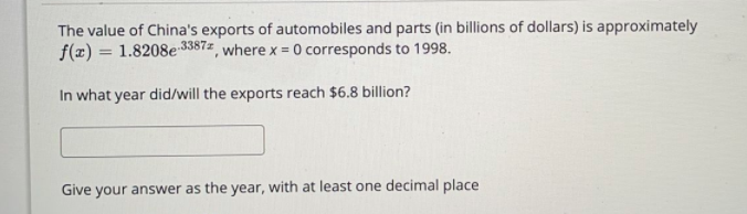 The value of China's exports of automobiles and parts (in billions of dollars) is approximately
f(x) = 1.8208e 3387z, where x = 0 corresponds to 1998.
%3D
In what year did/will the exports reach $6.8 billion?
Give your answer as the year, with at least one decimal place
