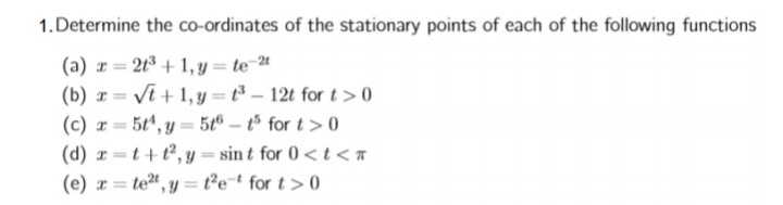 1.Determine the co-ordinates of the stationary points of each of the following functions
(a) r = 21³ + 1, y = te-4
(b) x =
(c) r = 5t", y = 5t® – tº for t > 0
(d) r =t+t², y = sin t for 0< t<a
(e) r= te", y = t°e¯t for t> 0
Vi + 1, y = t³ – 12t for t > 0
