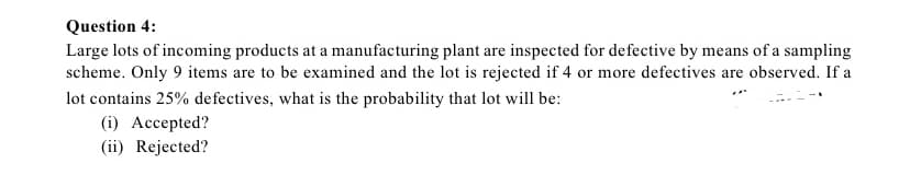 Question 4:
Large lots of incoming products at a manufacturing plant are inspected for defective by means of a sampling
scheme. Only 9 items are to be examined and the lot is rejected if 4 or more defectives are observed. If a
lot contains 25% defectives, what is the probability that lot will be:
(i) Accepted?
(ii) Rejected?
