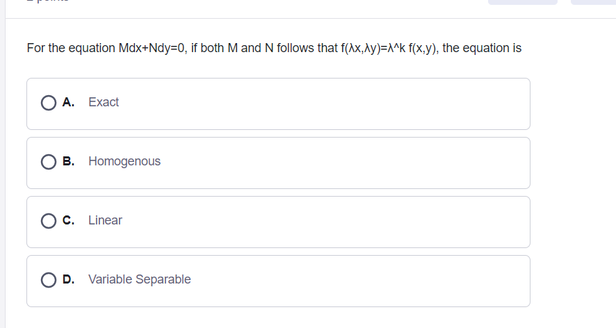 For the equation Mdx+Ndy=D0, if both M and N follows that f(Ax,\y)=^k f(x,y), the equation is
O A. Exact
B. Homogenous
C. Linear
D. Variable Separable
