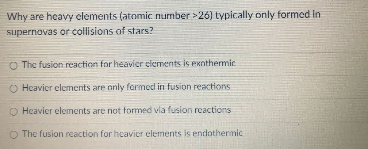 Why are heavy elements (atomic number >26) typically only formed in
supernovas or collisions of stars?
O The fusion reaction for heavier elements is exothermic
O Heavier elements are only formed in fusion reactions
O Heavier elements are not formed via fusion reactions
The fusion reaction for heavier elements is endothermic
