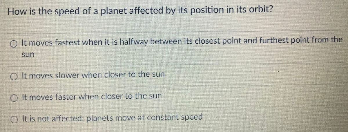 How is the speed of a planet affected by its position in its orbit?
O It moves fastest when it is halfway between its closest point and furthest point from the
sun
O It moves slower when closer to the sun
O It moves faster when closer to the sun
It is not affected; planets move at constant speed
