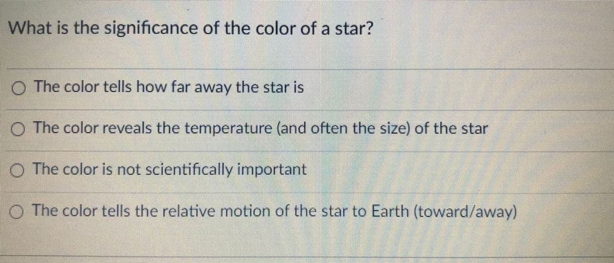 What is the significance of the color of a star?
O The color tells how far away the star is
O The color reveals the temperature (and often the size) of the star
O The color is not scientifically important
O The color tells the relative motion of the star to Earth (toward/away)

