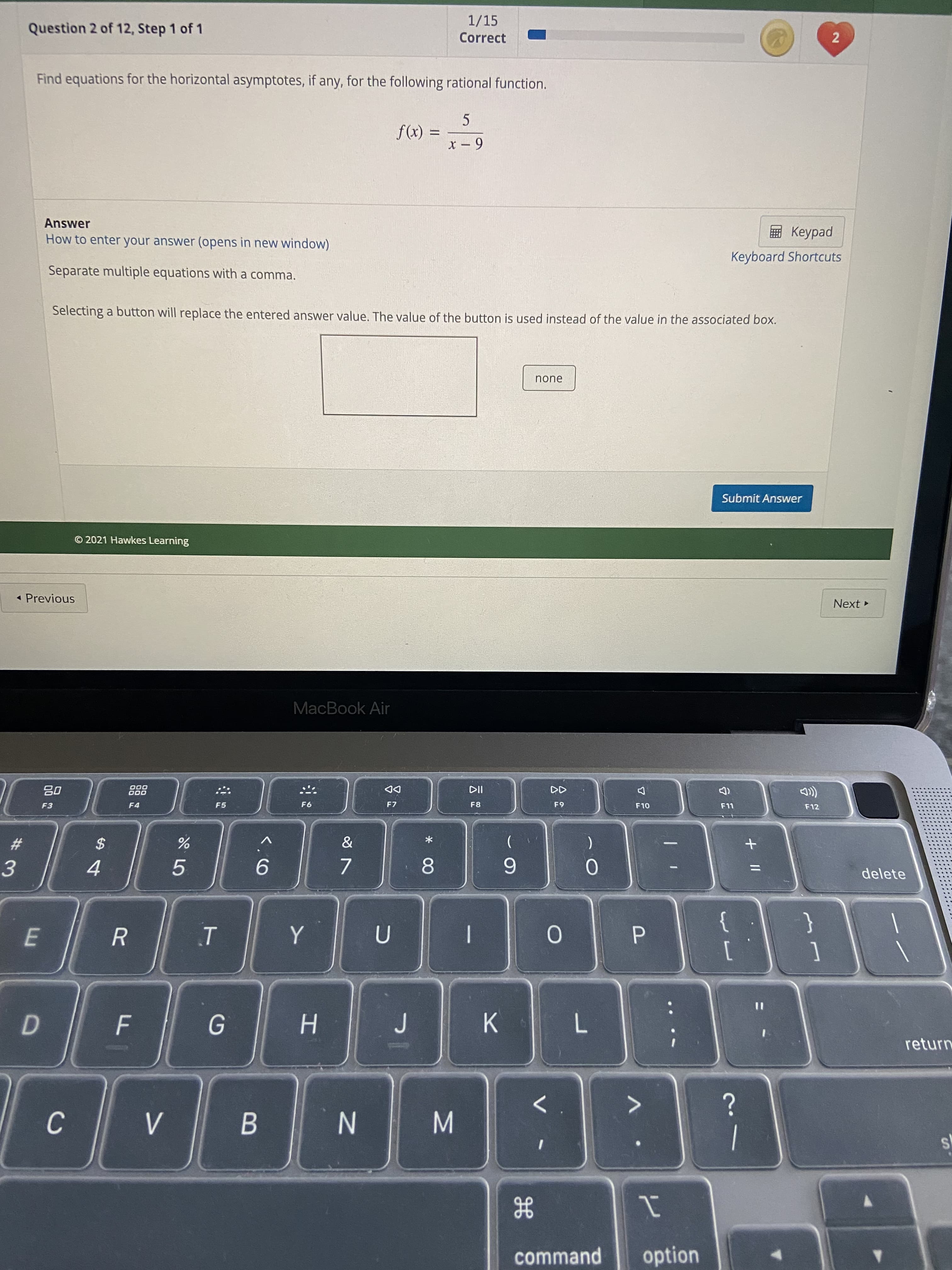 + ||
IN
T:
V>
F
C.
D.
Question 2 of 12, Step 1 of 1
1/15
Correct
2
Find equations for the horizontal asymptotes, if any, for the following rational function.
5
(x)f
6- x
Answer
ped
Keyboard Shortcuts
How to enter your answer (opens in new window)
Separate multiple equations with a comma.
Selecting a button will replace the entered answer value. The value of the button is used instead of the value in the associated box.
none
Submit Answer
© 2021 Hawkes Learning
« Previous
Next
MacBook Air
000
000
DD
F7
F3
F4
F5
F6
F8
F10
F12
23
$
%3D
delete
7.
8.
9.
6.
4.
5.
3.
R
}
{
P.
%3D
H.
7.
K.
return
B.
is
1
option
command
