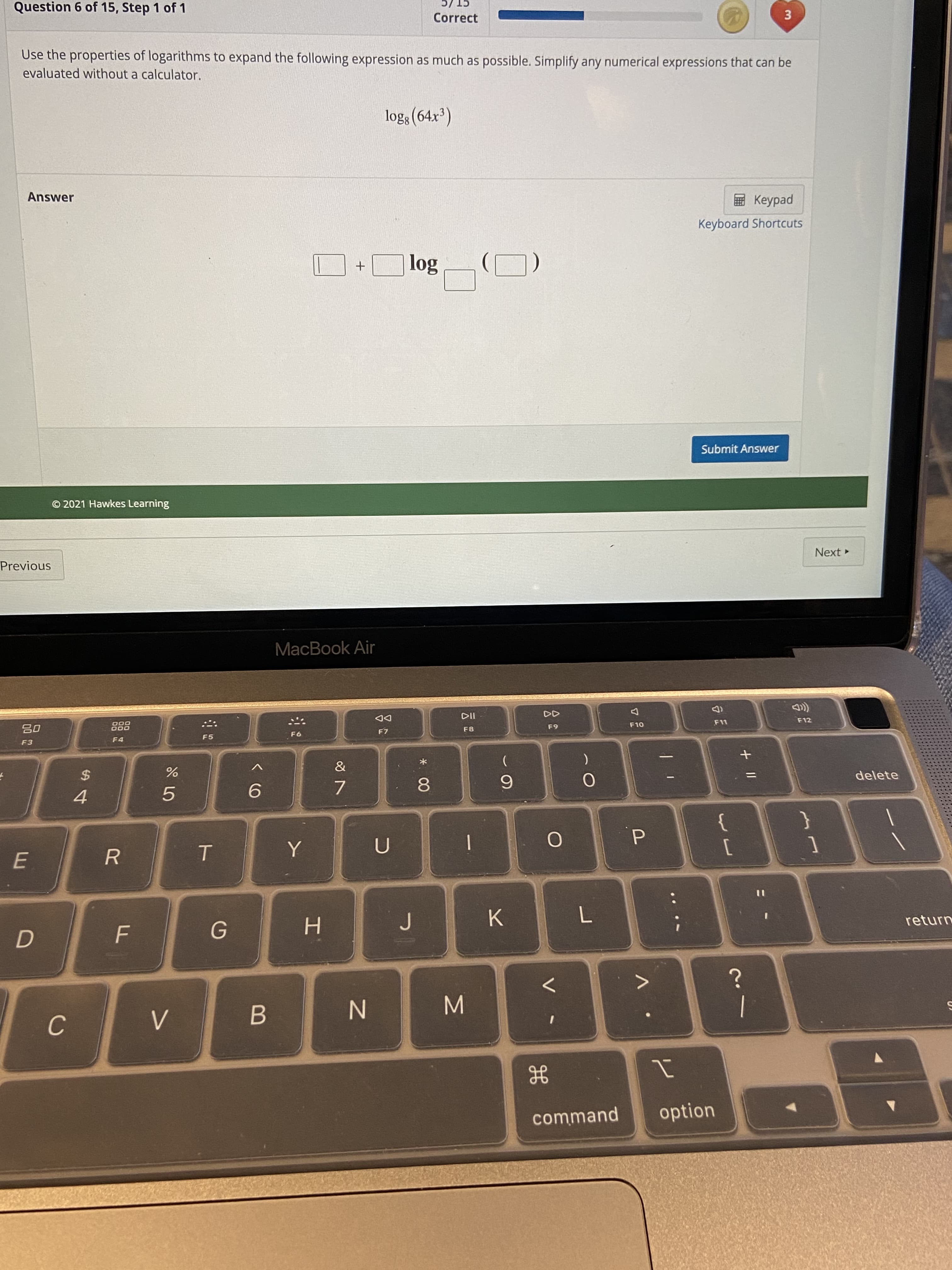 3.
P.
* 00
Question 6 of 15, Step 1 of 1
CT /C
Correct
Use the properties of logarithms to expand the following expression as much as possible. Simplify any numerical expressions that can be
evaluated without a calculator.
log: (64x³)
Answer
ped
Keyboard Shortcuts
Submit Answer
© 2021 Hawkes Learning
Previous
Next
MacBook Air
(D
F11
000
000
DD
F12
F8
F5
OL
F4
63
F3
93
2$
4
delete
7.
6.
9.
8.
5.
}
E.
R.
return
K.
H.
B.
N
|
command
option
